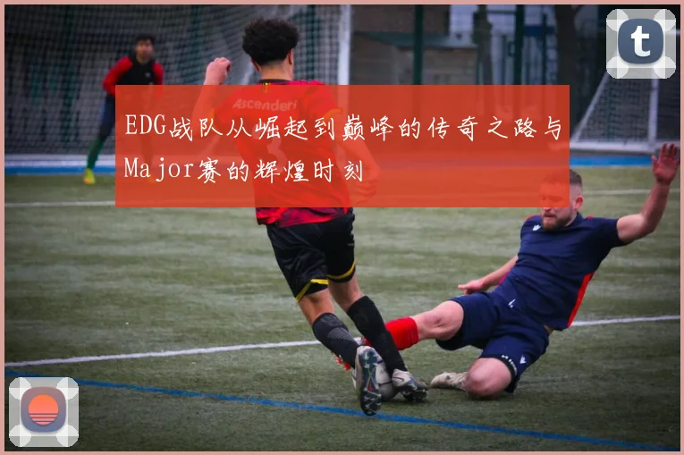 EDG战队从崛起到巅峰的传奇之路与Major赛的辉煌时刻