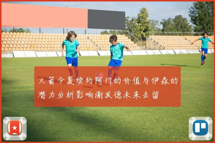 火箭今夏续约阿门的价值与伊森的潜力分析影响谢泼德未来去留