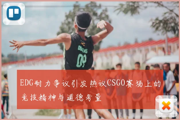 EDG耐力争议引发热议CSGO赛场上的竞技精神与道德考量
