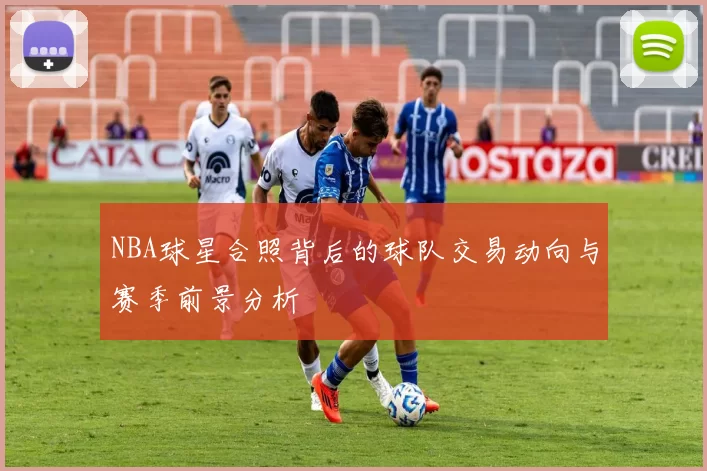 NBA球星合照背后的球队交易动向与赛季前景分析