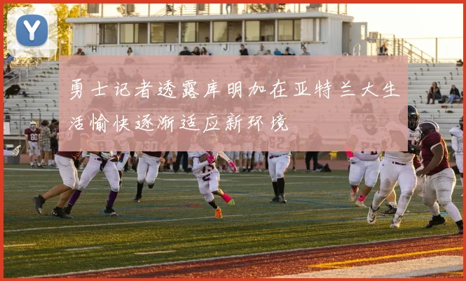 勇士记者透露库明加在亚特兰大生活愉快逐渐适应新环境
