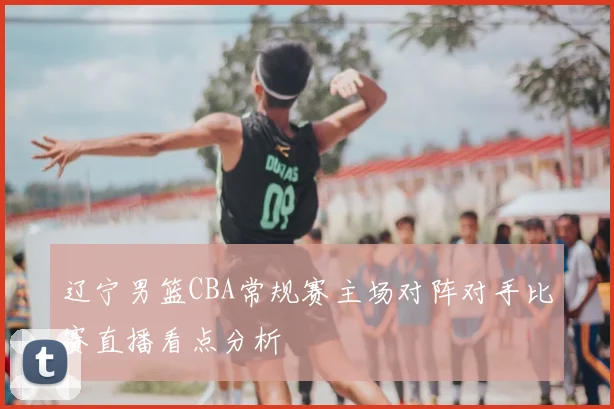 辽宁男篮CBA常规赛主场对阵对手比赛直播看点分析