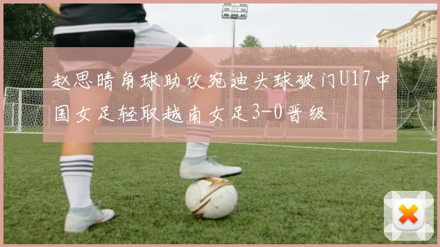 赵思晴角球助攻宛迪头球破门U17中国女足轻取越南女足3-0晋级