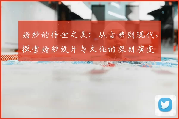 婚纱的传世之美：从古典到现代，探索婚纱设计与文化的深刻演变