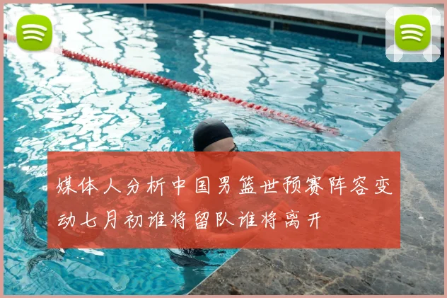 媒体人分析中国男篮世预赛阵容变动七月初谁将留队谁将离开