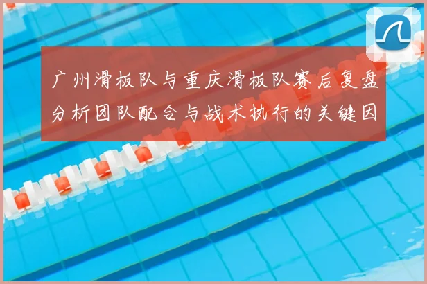 广州滑板队与重庆滑板队赛后复盘分析团队配合与战术执行的关键因素