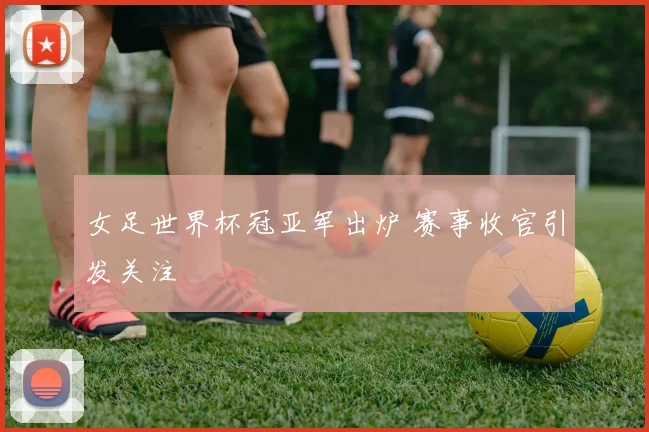 女足世界杯冠亚军出炉 赛事收官引发关注