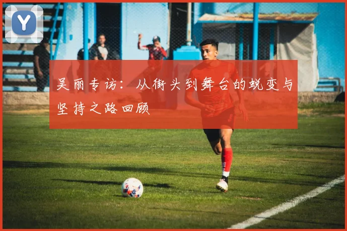 吴丽专访：从街头到舞台的蜕变与坚持之路回顾