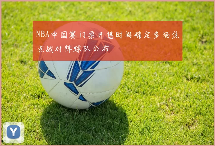 NBA中国赛门票开售时间确定多场焦点战对阵球队公布