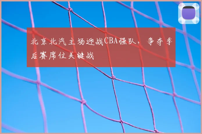 北京北汽主场迎战CBA强队,争夺季后赛席位关键战