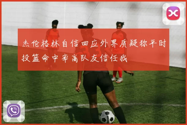 杰伦格林自信回应外界质疑称平时投篮命中率高队友信任我