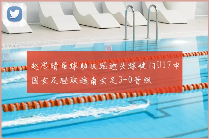 赵思晴角球助攻宛迪头球破门U17中国女足轻取越南女足3-0晋级