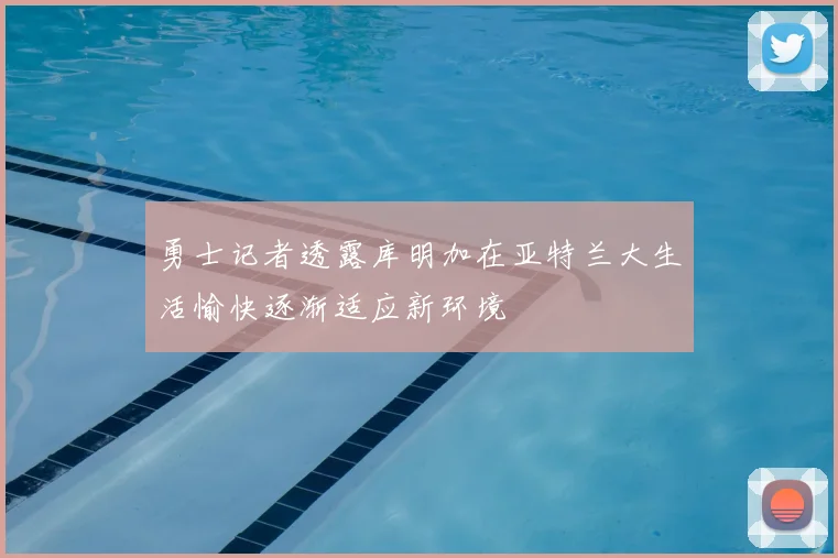 勇士记者透露库明加在亚特兰大生活愉快逐渐适应新环境