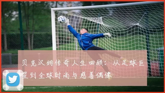 贝克汉姆传奇人生回顾：从足球巨星到全球时尚与慈善偶像