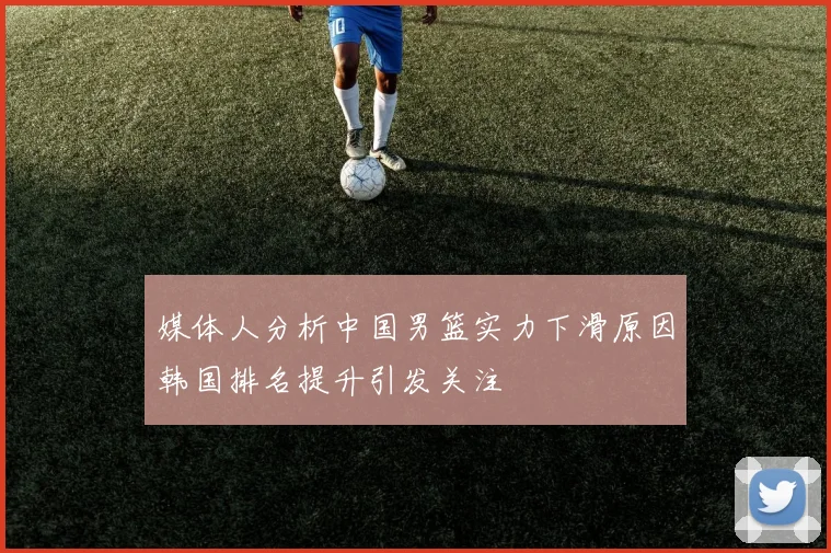 媒体人分析中国男篮实力下滑原因韩国排名提升引发关注