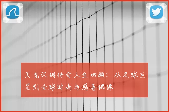 贝克汉姆传奇人生回顾：从足球巨星到全球时尚与慈善偶像