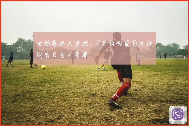 世预赛烽火重燃，C罗领衔葡萄牙迎战昔日苦主希腊